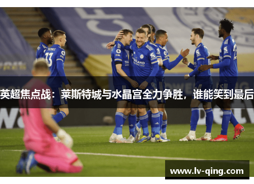 英超焦点战:莱斯特城与水晶宫全力争胜,谁能笑到最后 英超焦点战:莱斯特城与水晶宫全力争胜,谁能笑到最后
