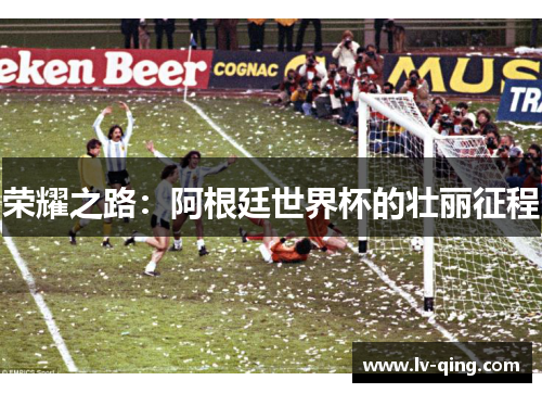 荣耀之路:阿根廷世界杯的壮丽征程 荣耀之路:阿根廷世界杯的壮丽征程