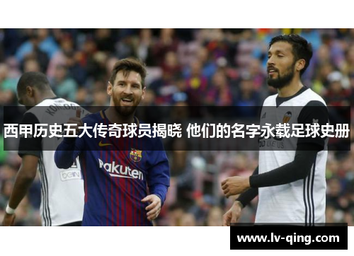 西甲历史五大传奇球员揭晓 他们的名字永载足球史册 西甲历史五大传奇球员揭晓 他们的名字永载足球史册